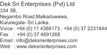 Dek Sri Enterprises (Pvt) Ltd 334 3B, Negambo Road,Malkaduwawa, Kurunegala- Sri Lanka. Voice : +94 (0) 11 4368173 , +94 (0) 37 2231844 Fax    :  +94 (0) 37 4691268 Email : info@deksrienterprises.com Web   : www.deksrienterprises.com