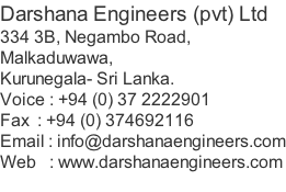 Darshana Engineers (pvt) Ltd 334 3B, Negambo Road, Malkaduwawa, Kurunegala- Sri Lanka. Voice : +94 (0) 37 2222901 Fax  : +94 (0) 374692116 Email : info@darshanaengineers.com Web   : www.darshanaengineers.com